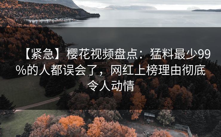 【紧急】樱花视频盘点：猛料最少99%的人都误会了，网红上榜理由彻底令人动情