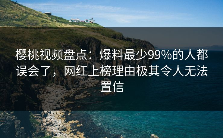 樱桃视频盘点：爆料最少99%的人都误会了，网红上榜理由极其令人无法置信
