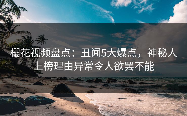 樱花视频盘点：丑闻5大爆点，神秘人上榜理由异常令人欲罢不能