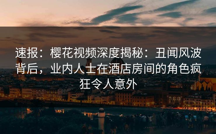 速报：樱花视频深度揭秘：丑闻风波背后，业内人士在酒店房间的角色疯狂令人意外
