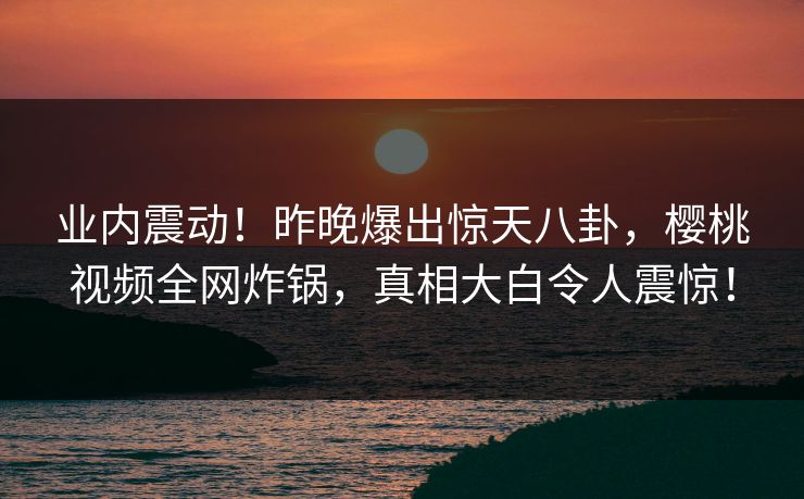 业内震动！昨晚爆出惊天八卦，樱桃视频全网炸锅，真相大白令人震惊！