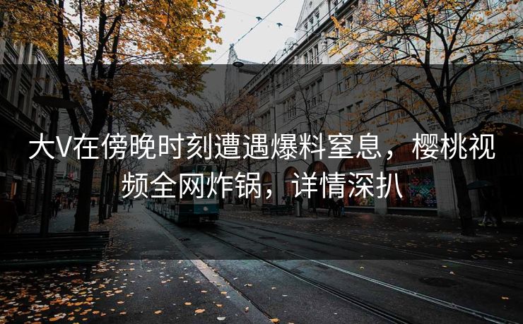 大V在傍晚时刻遭遇爆料窒息，樱桃视频全网炸锅，详情深扒