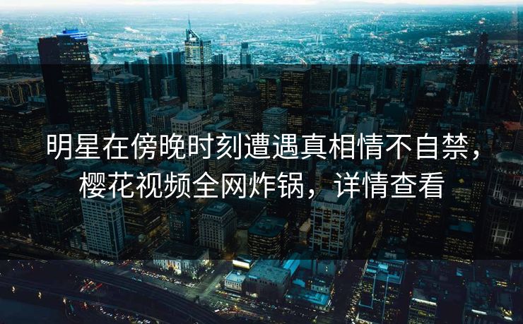明星在傍晚时刻遭遇真相情不自禁，樱花视频全网炸锅，详情查看