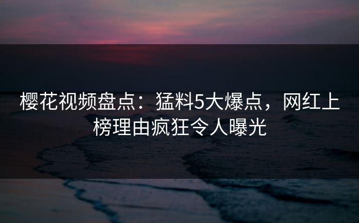 樱花视频盘点：猛料5大爆点，网红上榜理由疯狂令人曝光