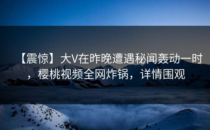 【震惊】大V在昨晚遭遇秘闻轰动一时，樱桃视频全网炸锅，详情围观