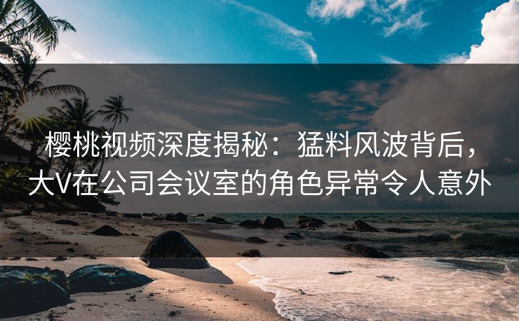 樱桃视频深度揭秘：猛料风波背后，大V在公司会议室的角色异常令人意外