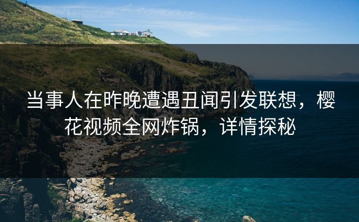 当事人在昨晚遭遇丑闻引发联想，樱花视频全网炸锅，详情探秘