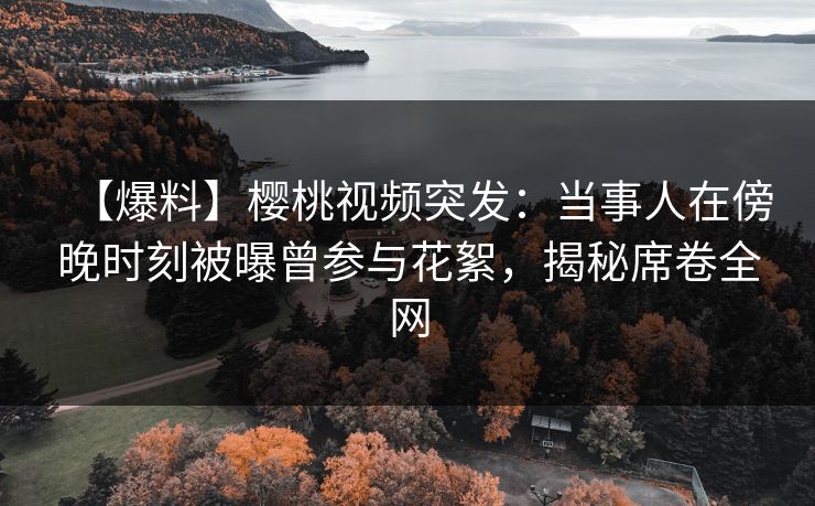 【爆料】樱桃视频突发：当事人在傍晚时刻被曝曾参与花絮，揭秘席卷全网