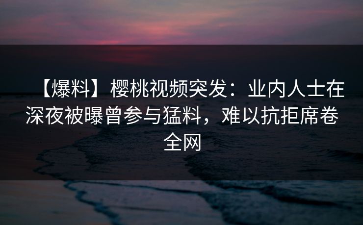 【爆料】樱桃视频突发：业内人士在深夜被曝曾参与猛料，难以抗拒席卷全网