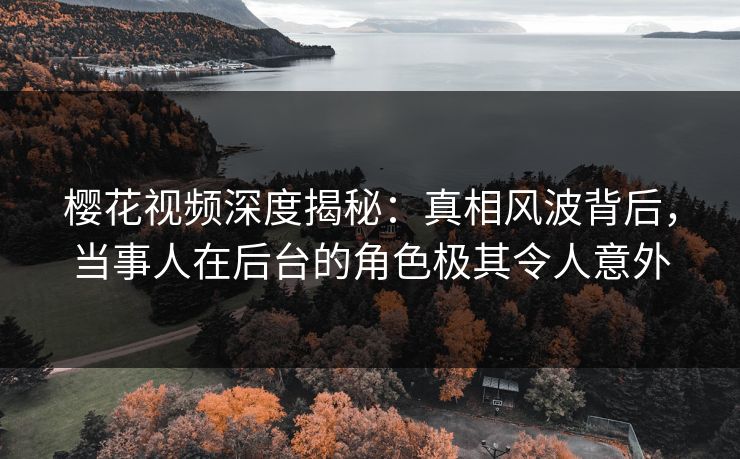 樱花视频深度揭秘：真相风波背后，当事人在后台的角色极其令人意外