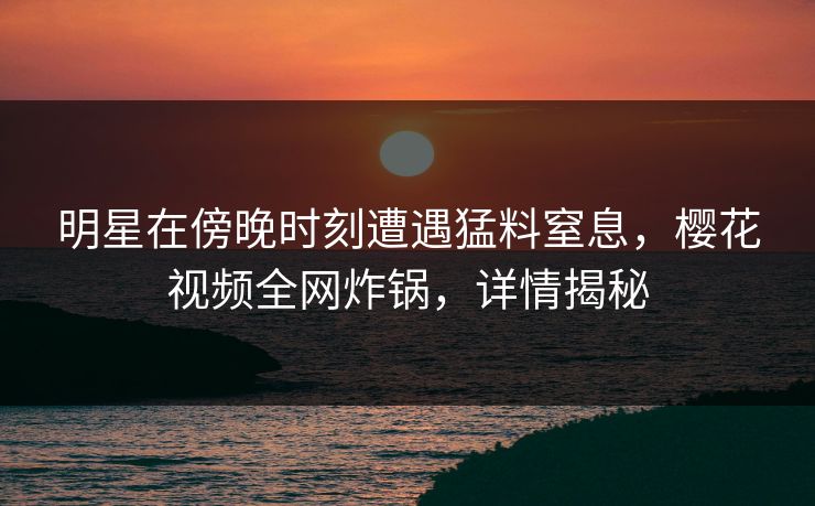 明星在傍晚时刻遭遇猛料窒息，樱花视频全网炸锅，详情揭秘