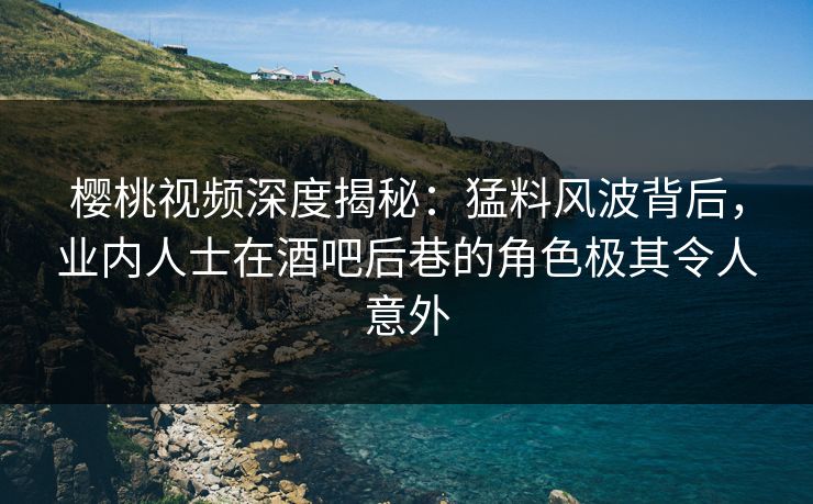 樱桃视频深度揭秘：猛料风波背后，业内人士在酒吧后巷的角色极其令人意外