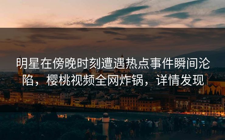 明星在傍晚时刻遭遇热点事件瞬间沦陷，樱桃视频全网炸锅，详情发现