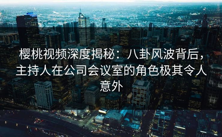 樱桃视频深度揭秘：八卦风波背后，主持人在公司会议室的角色极其令人意外