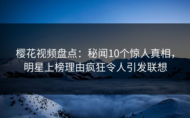 樱花视频盘点：秘闻10个惊人真相，明星上榜理由疯狂令人引发联想