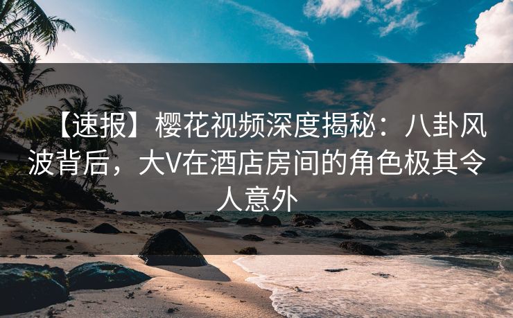 【速报】樱花视频深度揭秘：八卦风波背后，大V在酒店房间的角色极其令人意外