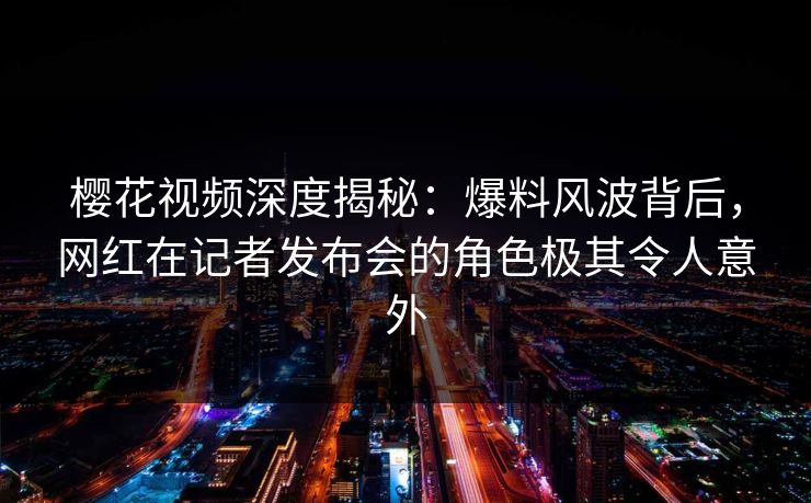 樱花视频深度揭秘：爆料风波背后，网红在记者发布会的角色极其令人意外