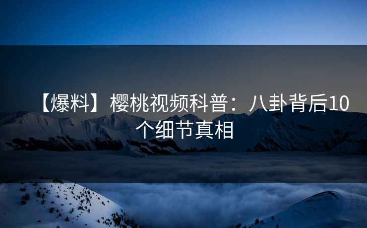 【爆料】樱桃视频科普：八卦背后10个细节真相