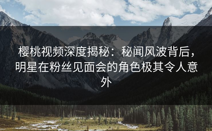 樱桃视频深度揭秘：秘闻风波背后，明星在粉丝见面会的角色极其令人意外