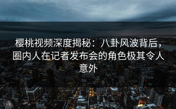 樱桃视频深度揭秘：八卦风波背后，圈内人在记者发布会的角色极其令人意外