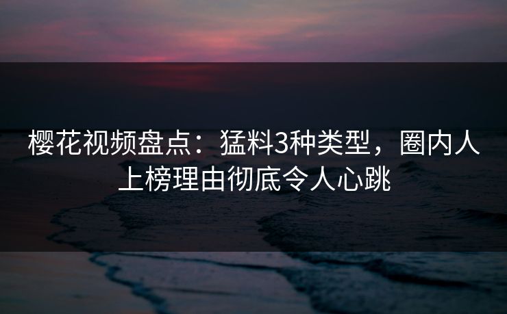 樱花视频盘点：猛料3种类型，圈内人上榜理由彻底令人心跳