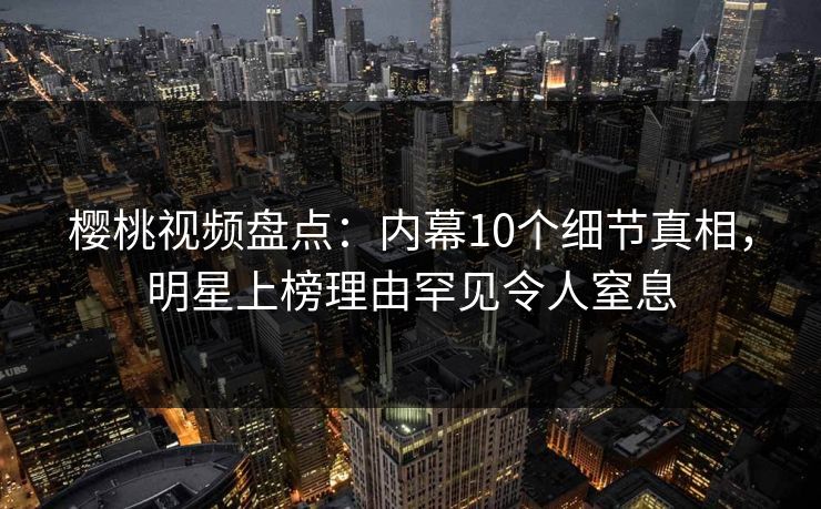 樱桃视频盘点：内幕10个细节真相，明星上榜理由罕见令人窒息
