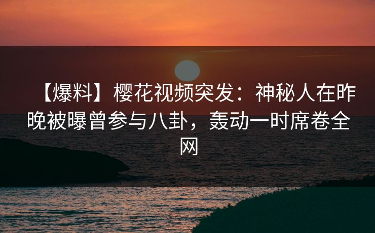 【爆料】樱花视频突发：神秘人在昨晚被曝曾参与八卦，轰动一时席卷全网