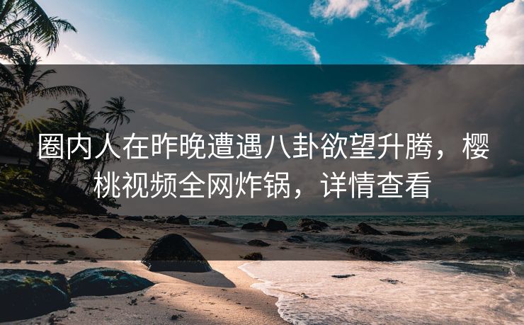 圈内人在昨晚遭遇八卦欲望升腾，樱桃视频全网炸锅，详情查看