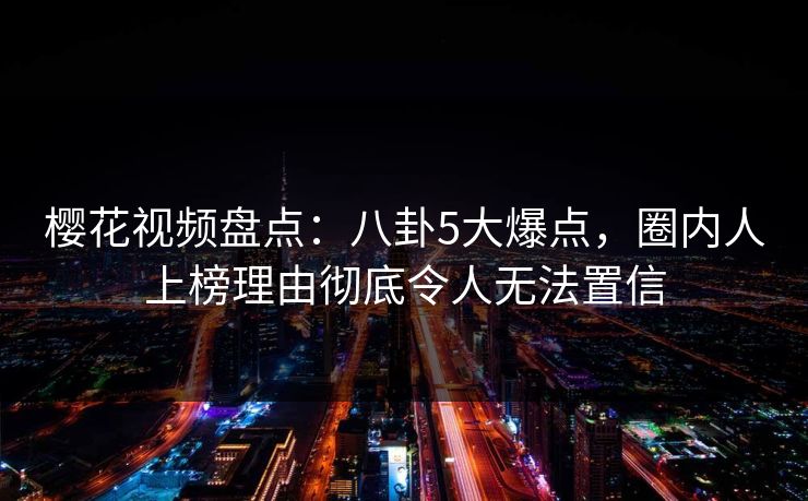 樱花视频盘点：八卦5大爆点，圈内人上榜理由彻底令人无法置信