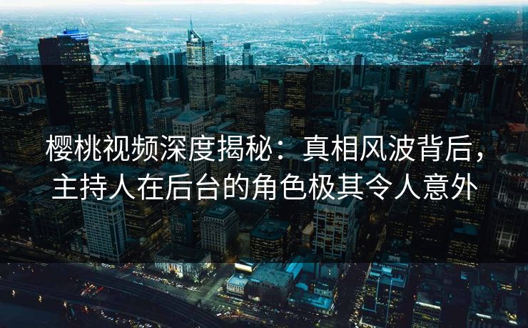 樱桃视频深度揭秘：真相风波背后，主持人在后台的角色极其令人意外