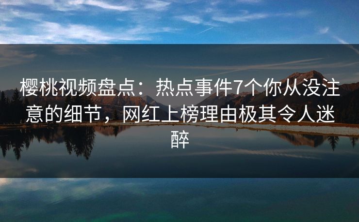 樱桃视频盘点：热点事件7个你从没注意的细节，网红上榜理由极其令人迷醉