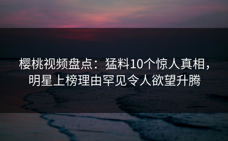 樱桃视频盘点：猛料10个惊人真相，明星上榜理由罕见令人欲望升腾