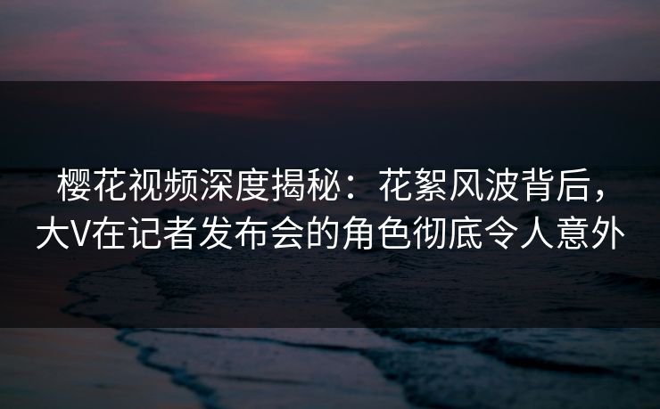 樱花视频深度揭秘：花絮风波背后，大V在记者发布会的角色彻底令人意外