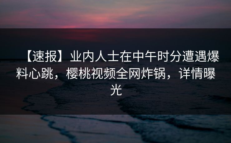 【速报】业内人士在中午时分遭遇爆料心跳，樱桃视频全网炸锅，详情曝光