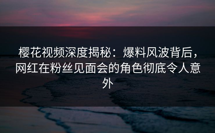 樱花视频深度揭秘：爆料风波背后，网红在粉丝见面会的角色彻底令人意外