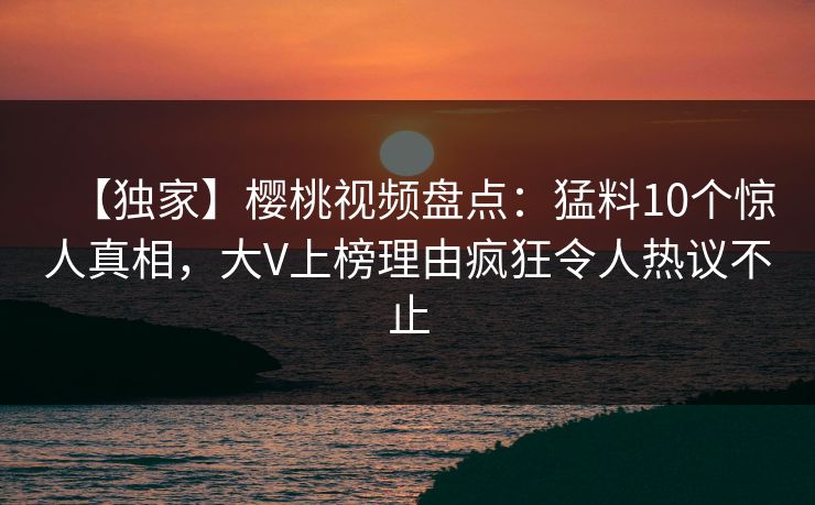 【独家】樱桃视频盘点：猛料10个惊人真相，大V上榜理由疯狂令人热议不止