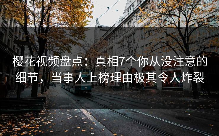 樱花视频盘点：真相7个你从没注意的细节，当事人上榜理由极其令人炸裂