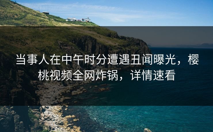 当事人在中午时分遭遇丑闻曝光，樱桃视频全网炸锅，详情速看