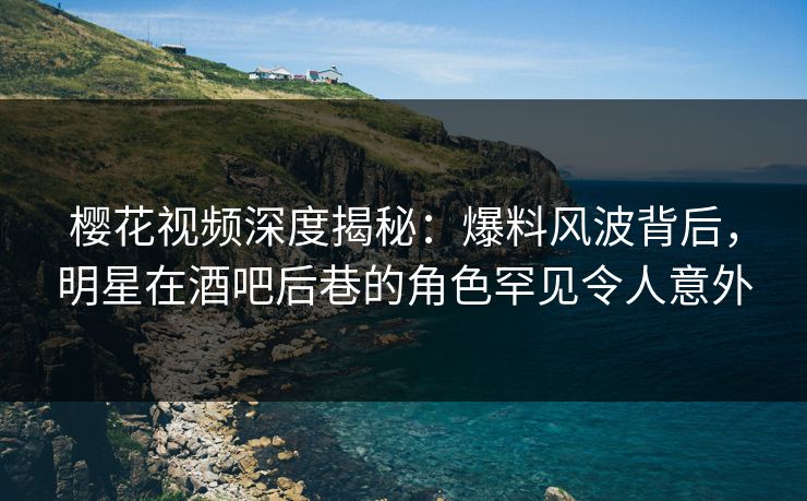 樱花视频深度揭秘：爆料风波背后，明星在酒吧后巷的角色罕见令人意外