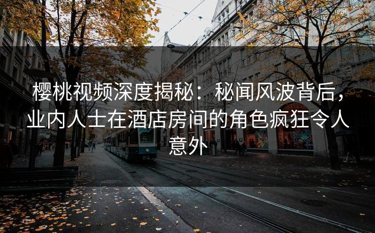 樱桃视频深度揭秘：秘闻风波背后，业内人士在酒店房间的角色疯狂令人意外