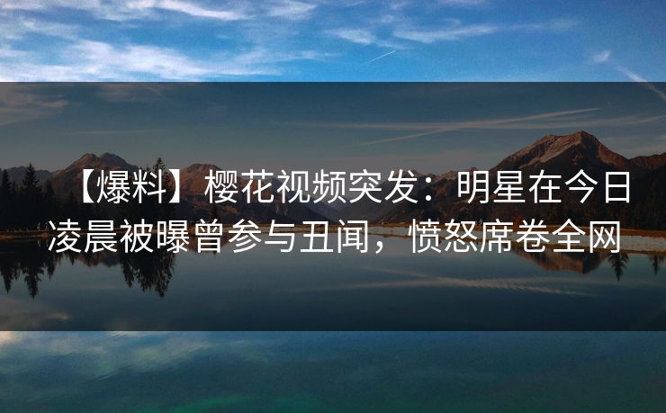 【爆料】樱花视频突发：明星在今日凌晨被曝曾参与丑闻，愤怒席卷全网
