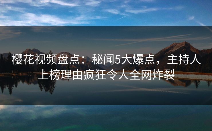 樱花视频盘点：秘闻5大爆点，主持人上榜理由疯狂令人全网炸裂