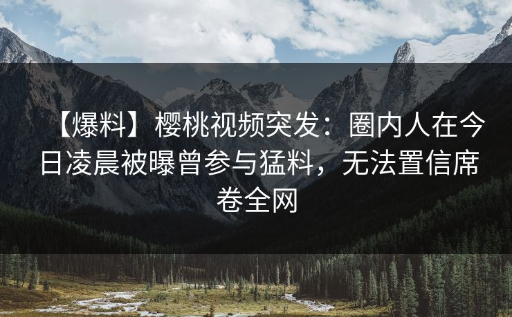 【爆料】樱桃视频突发：圈内人在今日凌晨被曝曾参与猛料，无法置信席卷全网