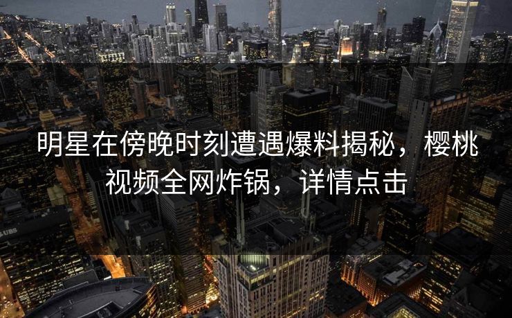 明星在傍晚时刻遭遇爆料揭秘，樱桃视频全网炸锅，详情点击