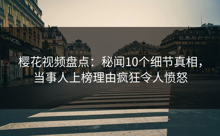 樱花视频盘点：秘闻10个细节真相，当事人上榜理由疯狂令人愤怒