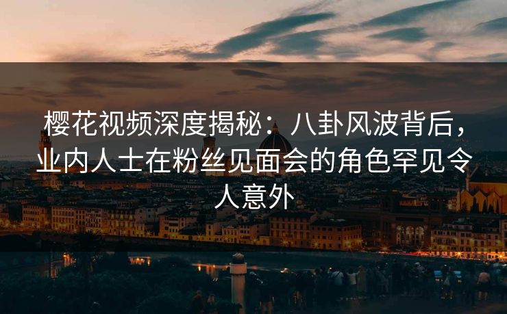 樱花视频深度揭秘：八卦风波背后，业内人士在粉丝见面会的角色罕见令人意外