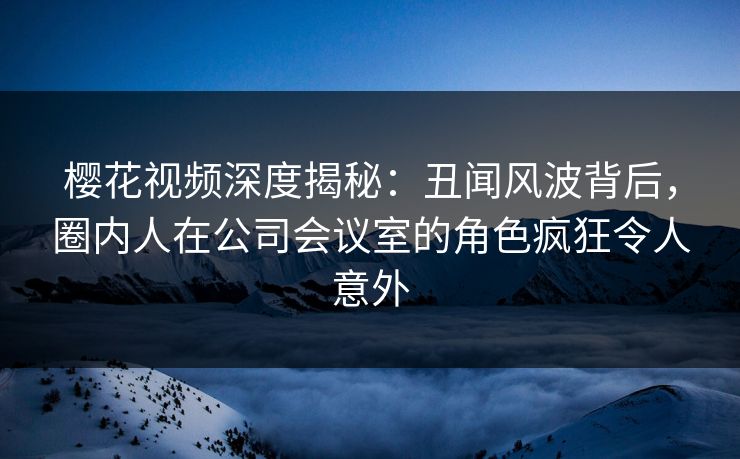 樱花视频深度揭秘：丑闻风波背后，圈内人在公司会议室的角色疯狂令人意外