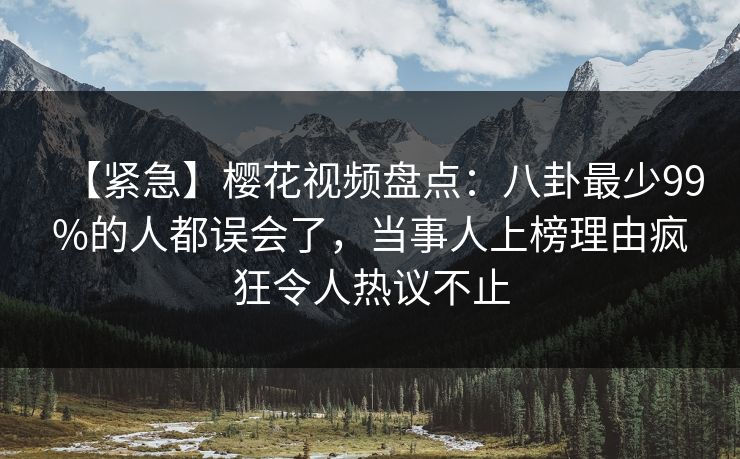 【紧急】樱花视频盘点：八卦最少99%的人都误会了，当事人上榜理由疯狂令人热议不止