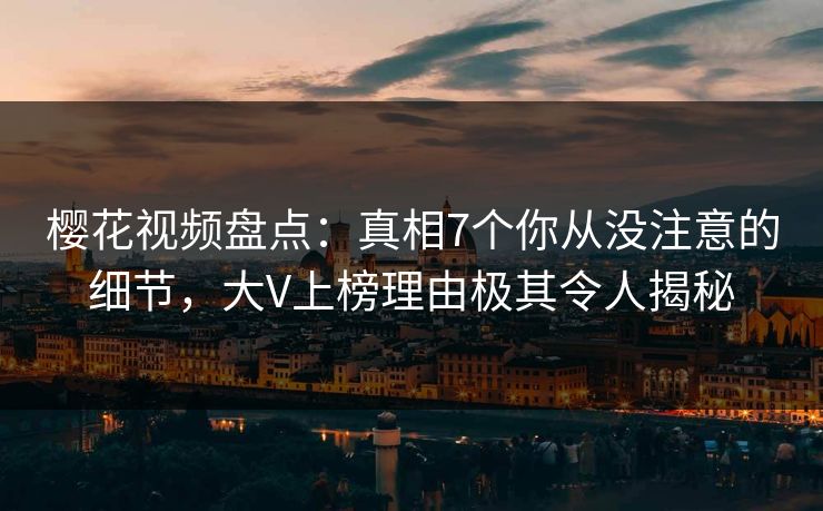 樱花视频盘点：真相7个你从没注意的细节，大V上榜理由极其令人揭秘
