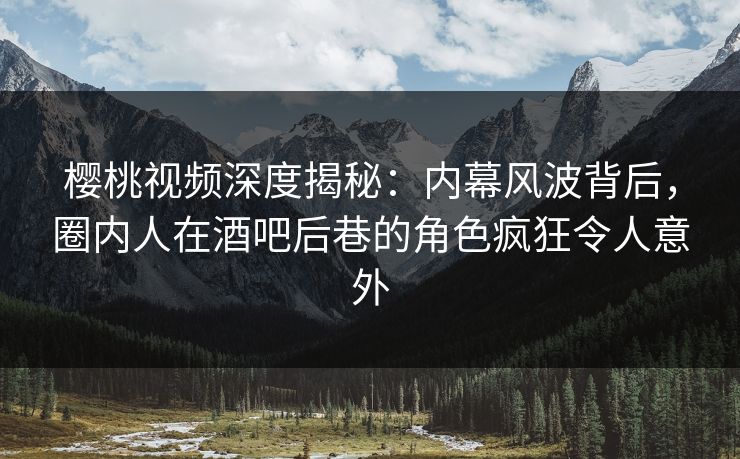 樱桃视频深度揭秘：内幕风波背后，圈内人在酒吧后巷的角色疯狂令人意外